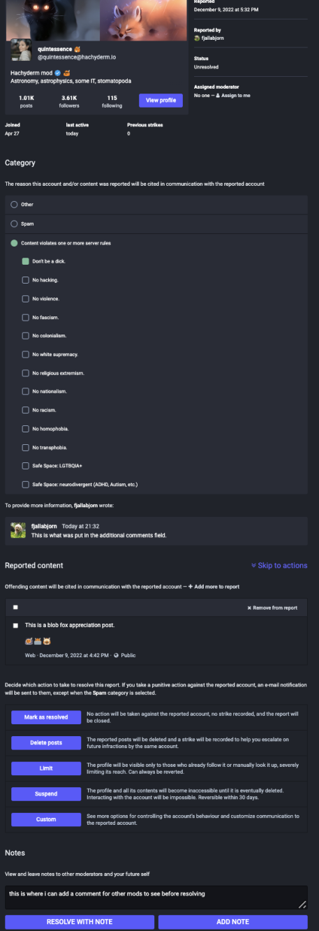 Zoomed out view of what the report looks like for a
Mastodon admin. The text is too small to read, but the
sections show the user stats at top, report reason in the
middle, any comments provided by the user filing the report,
and then a section for moderator actions. These are described
in detail below.